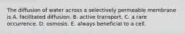 The diffusion of water across a selectively permeable membrane is A. facilitated diffusion. B. active transport. C. a rare occurrence. D. osmosis. E. always beneficial to a cell.