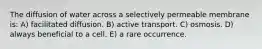 The diffusion of water across a selectively permeable membrane is: A) facilitated diffusion. B) active transport. C) osmosis. D) always beneficial to a cell. E) a rare occurrence.