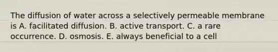 The diffusion of water across a selectively permeable membrane is A. facilitated diffusion. B. active transport. C. a rare occurrence. D. osmosis. E. always beneficial to a cell