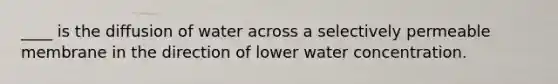 ____ is the diffusion of water across a selectively permeable membrane in the direction of lower water concentration.