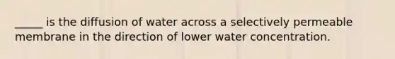 _____ is the diffusion of water across a selectively permeable membrane in the direction of lower water concentration.