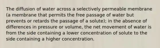 The diffusion of water across a selectively permeable membrane (a membrane that permits the free passage of water but prevents or retards the passage of a solute); in the absence of differences in pressure or volume, the net movement of water is from the side containing a lower concentration of solute to the side containing a higher concentration.