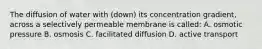 The diffusion of water with (down) its concentration gradient, across a selectively permeable membrane is called: A. osmotic pressure B. osmosis C. facilitated diffusion D. active transport