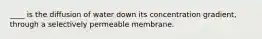 ____ is the diffusion of water down its concentration gradient, through a selectively permeable membrane.