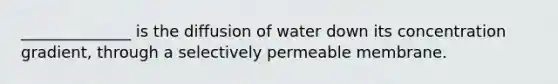 ______________ is the diffusion of water down its concentration gradient, through a selectively permeable membrane.