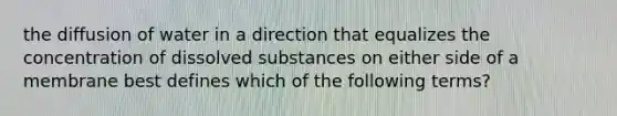 the diffusion of water in a direction that equalizes the concentration of dissolved substances on either side of a membrane best defines which of the following terms?