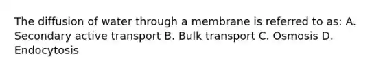 The diffusion of water through a membrane is referred to as: A. Secondary active transport B. Bulk transport C. Osmosis D. Endocytosis