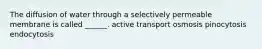 The diffusion of water through a selectively permeable membrane is called ______. active transport osmosis pinocytosis endocytosis