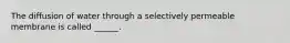 The diffusion of water through a selectively permeable membrane is called ______.