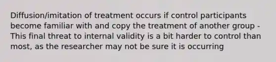 Diffusion/imitation of treatment occurs if control participants become familiar with and copy the treatment of another group -This final threat to internal validity is a bit harder to control than most, as the researcher may not be sure it is occurring