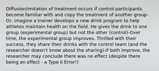 Diffusion/imitation of treatment occurs if control participants become familiar with and copy the treatment of another group-Or, imagine a trainer develops a new drink program to help athletes maintain health on the field. He gives the drink to one group (experimental group) but not the other (control)-Over time, the experimental group improves. Thrilled with their success, they share their drinks with the control team (and the researcher doesn't know about the sharing)-If both improve, the researcher may conclude there was no effect (despite there being an effect - a Type II Error!)