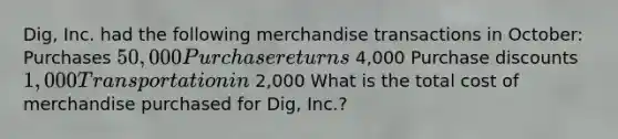 Dig, Inc. had the following merchandise transactions in October: Purchases 50,000 Purchase returns 4,000 Purchase discounts 1,000 Transportation in 2,000 What is the total cost of merchandise purchased for Dig, Inc.?