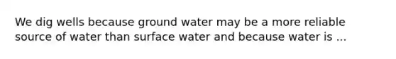 We dig wells because ground water may be a more reliable source of water than surface water and because water is ...