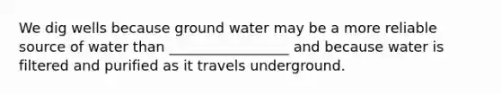 We dig wells because ground water may be a more reliable source of water than _________________ and because water is filtered and purified as it travels underground.