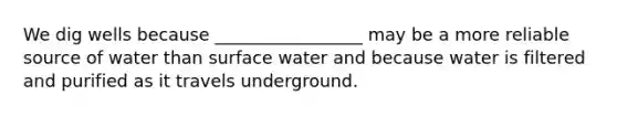 We dig wells because _________________ may be a more reliable source of water than surface water and because water is filtered and purified as it travels underground.