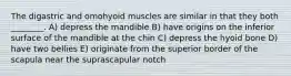 The digastric and omohyoid muscles are similar in that they both ________. A) depress the mandible B) have origins on the inferior surface of the mandible at the chin C) depress the hyoid bone D) have two bellies E) originate from the superior border of the scapula near the suprascapular notch