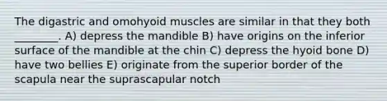 The digastric and omohyoid muscles are similar in that they both ________. A) depress the mandible B) have origins on the inferior surface of the mandible at the chin C) depress the hyoid bone D) have two bellies E) originate from the superior border of the scapula near the suprascapular notch