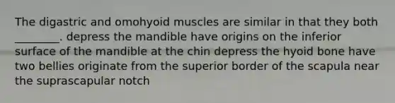 The digastric and omohyoid muscles are similar in that they both ________. depress the mandible have origins on the inferior surface of the mandible at the chin depress the hyoid bone have two bellies originate from the superior border of the scapula near the suprascapular notch