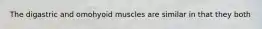 The digastric and omohyoid muscles are similar in that they both