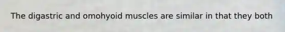 The digastric and omohyoid muscles are similar in that they both