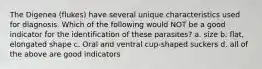 The Digenea (flukes) have several unique characteristics used for diagnosis. Which of the following would NOT be a good indicator for the identification of these parasites? a. size b. flat, elongated shape c. Oral and ventral cup-shaped suckers d. all of the above are good indicators