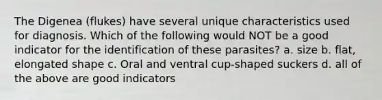The Digenea (flukes) have several unique characteristics used for diagnosis. Which of the following would NOT be a good indicator for the identification of these parasites? a. size b. flat, elongated shape c. Oral and ventral cup-shaped suckers d. all of the above are good indicators