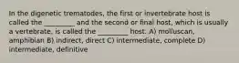 In the digenetic trematodes, the first or invertebrate host is called the _________ and the second or final host, which is usually a vertebrate, is called the _________ host. A) molluscan, amphibian B) indirect, direct C) intermediate, complete D) intermediate, definitive