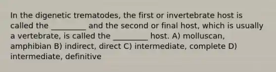 In the digenetic trematodes, the first or invertebrate host is called the _________ and the second or final host, which is usually a vertebrate, is called the _________ host. A) molluscan, amphibian B) indirect, direct C) intermediate, complete D) intermediate, definitive