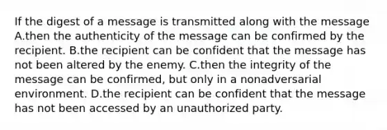 If the digest of a message is transmitted along with the message A.then the authenticity of the message can be confirmed by the recipient. B.the recipient can be confident that the message has not been altered by the enemy. C.then the integrity of the message can be confirmed, but only in a nonadversarial environment. D.the recipient can be confident that the message has not been accessed by an unauthorized party.