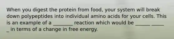 When you digest the protein from food, your system will break down polypeptides into individual amino acids for your cells. This is an example of a ________ reaction which would be ______ _____ _ in terms of a change in free energy.