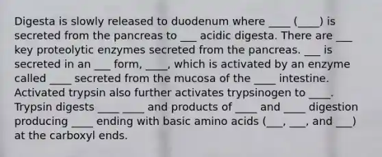 Digesta is slowly released to duodenum where ____ (____) is secreted from the pancreas to ___ acidic digesta. There are ___ key proteolytic enzymes secreted from the pancreas. ___ is secreted in an ___ form, ____, which is activated by an enzyme called ____ secreted from the mucosa of the ____ intestine. Activated trypsin also further activates trypsinogen to ____. Trypsin digests ____ ____ and products of ____ and ____ digestion producing ____ ending with basic amino acids (___, ___, and ___) at the carboxyl ends.