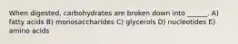 When digested, carbohydrates are broken down into ______. A) fatty acids B) monosaccharides C) glycerols D) nucleotides E) amino acids