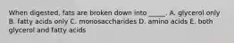 When digested, fats are broken down into _____. A. glycerol only B. fatty acids only C. monosaccharides D. amino acids E. both glycerol and fatty acids