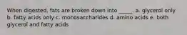 When digested, fats are broken down into _____. a. glycerol only b. fatty acids only c. monosaccharides d. amino acids e. both glycerol and fatty acids