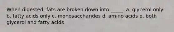 When digested, fats are broken down into _____. a. glycerol only b. fatty acids only c. monosaccharides d. amino acids e. both glycerol and fatty acids