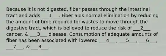 Because it is not digested, fiber passes through the intestinal tract and adds ___1___. Fiber aids normal elimination by reducing the amount of time required for wastes to move through the digestive tract, which is believed to reduce the risk of ___2___ cancer, & ___3___ disease. Consumption of adequate amounts of fiber has been associated with lowered ___4___, ___5___, ___6___, ___7___, & ___8___.