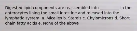 Digested lipid components are reassembled into __________ in the enterocytes lining the small intestine and released into the lymphatic system. a. Micelles b. Sterols c. Chylomicrons d. Short chain fatty acids e. None of the above