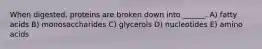 When digested, proteins are broken down into ______. A) fatty acids B) monosaccharides C) glycerols D) nucleotides E) amino acids