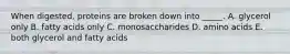 When digested, proteins are broken down into _____. A. glycerol only B. fatty acids only C. monosaccharides D. amino acids E. both glycerol and fatty acids