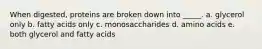 When digested, proteins are broken down into _____. a. glycerol only b. fatty acids only c. monosaccharides d. amino acids e. both glycerol and fatty acids