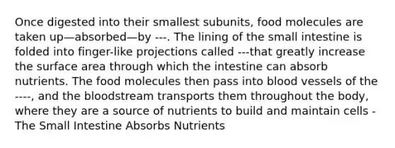 Once digested into their smallest subunits, food molecules are taken up—absorbed—by ---. The lining of the small intestine is folded into finger-like projections called ---that greatly increase the surface area through which the intestine can absorb nutrients. The food molecules then pass into blood vessels of the ----, and the bloodstream transports them throughout the body, where they are a source of nutrients to build and maintain cells - The Small Intestine Absorbs Nutrients