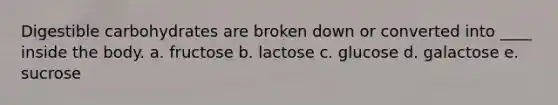 Digestible carbohydrates are broken down or converted into ____ inside the body. a. fructose b. lactose c. glucose d. galactose e. sucrose