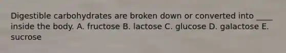 ​Digestible carbohydrates are broken down or converted into ____ inside the body. A. fructose​ B. ​lactose C. ​glucose D. galactose E. ​sucrose