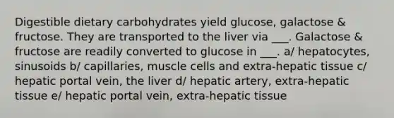 Digestible dietary carbohydrates yield glucose, galactose & fructose. They are transported to the liver via ___. Galactose & fructose are readily converted to glucose in ___. a/ hepatocytes, sinusoids b/ capillaries, muscle cells and extra-hepatic tissue c/ hepatic portal vein, the liver d/ hepatic artery, extra-hepatic tissue e/ hepatic portal vein, extra-hepatic tissue