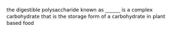 the digestible polysaccharide known as ______ is a complex carbohydrate that is the storage form of a carbohydrate in plant based food