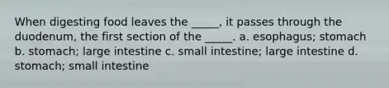 When digesting food leaves the _____, it passes through the duodenum, the first section of the _____. a. esophagus; stomach b. stomach; large intestine c. small intestine; large intestine d. stomach; small intestine