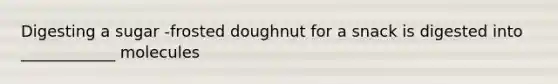 Digesting a sugar -frosted doughnut for a snack is digested into ____________ molecules