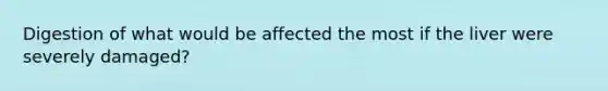 Digestion of what would be affected the most if the liver were severely damaged?