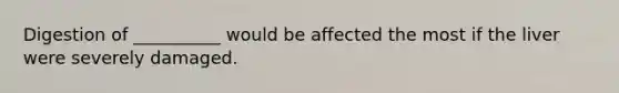 Digestion of __________ would be affected the most if the liver were severely damaged.