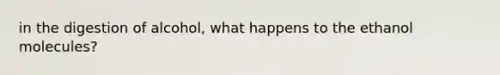 in the digestion of alcohol, what happens to the ethanol molecules?